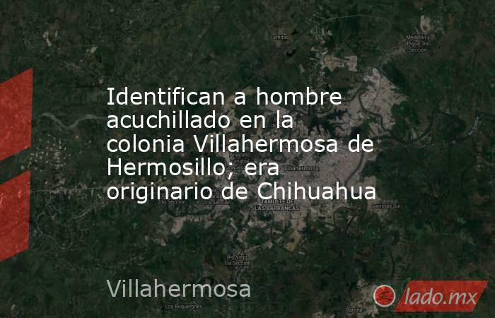 Identifican a hombre acuchillado en la colonia Villahermosa de Hermosillo; era originario de Chihuahua. Noticias en tiempo real