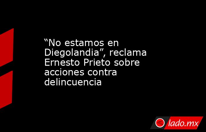 “No estamos en Diegolandia”, reclama Ernesto Prieto sobre acciones contra delincuencia. Noticias en tiempo real