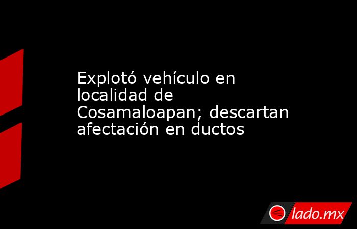 Explotó vehículo en localidad de Cosamaloapan; descartan afectación en ductos. Noticias en tiempo real