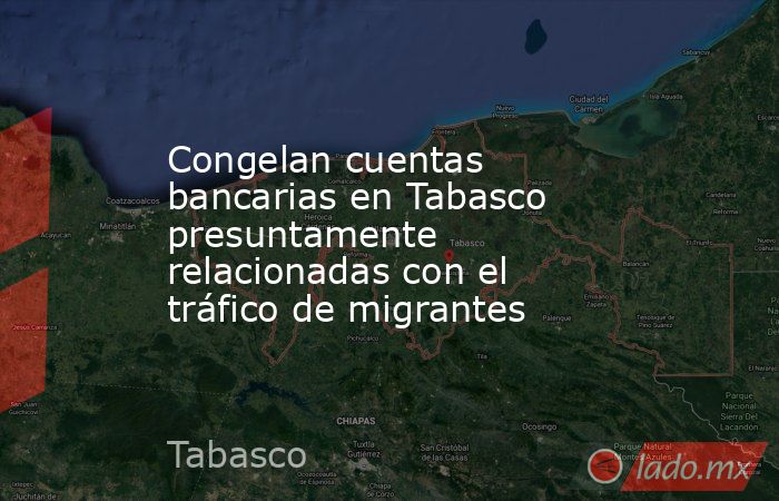 Congelan cuentas bancarias en Tabasco presuntamente relacionadas con el tráfico de migrantes. Noticias en tiempo real
