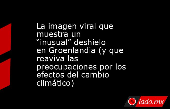 La imagen viral que muestra un “inusual” deshielo en Groenlandia (y que reaviva las preocupaciones por los efectos del cambio climático). Noticias en tiempo real