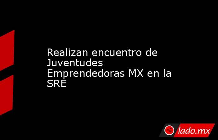 Realizan encuentro de Juventudes Emprendedoras MX en la SRE. Noticias en tiempo real