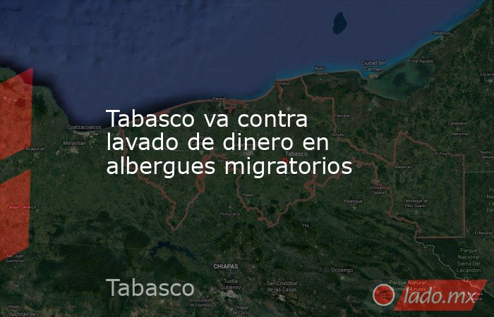 Tabasco va contra lavado de dinero en albergues migratorios. Noticias en tiempo real