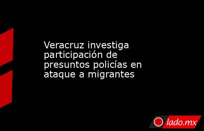 Veracruz investiga participación de presuntos policías en ataque a migrantes. Noticias en tiempo real