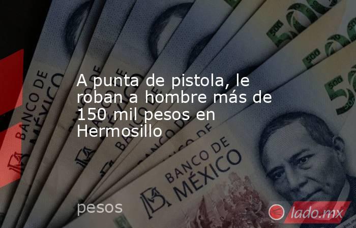 A punta de pistola, le roban a hombre más de 150 mil pesos en Hermosillo. Noticias en tiempo real