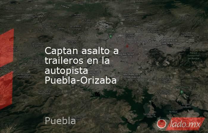Captan asalto a traileros en la autopista Puebla-Orizaba. Noticias en tiempo real