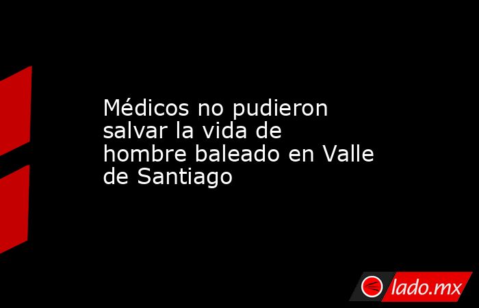 Médicos no pudieron salvar la vida de hombre baleado en Valle de Santiago. Noticias en tiempo real