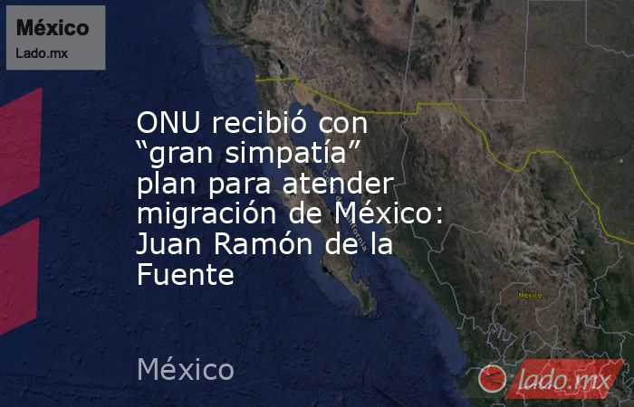 ONU recibió con “gran simpatía” plan para atender migración de México: Juan Ramón de la Fuente. Noticias en tiempo real