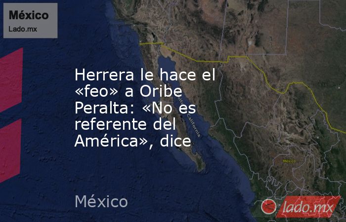 Herrera le hace el «feo» a Oribe Peralta: «No es referente del América», dice. Noticias en tiempo real