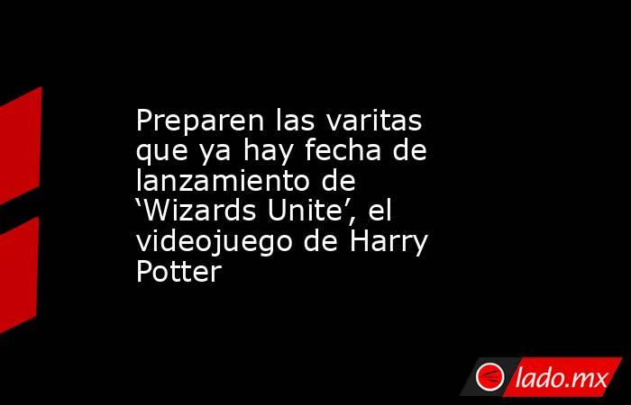 Preparen las varitas que ya hay fecha de lanzamiento de ‘Wizards Unite’, el videojuego de Harry Potter. Noticias en tiempo real