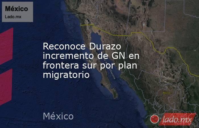 Reconoce Durazo incremento de GN en frontera sur por plan migratorio. Noticias en tiempo real