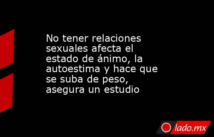 No tener relaciones sexuales afecta el estado de ánimo, la autoestima y hace que se suba de peso, asegura un estudio. Noticias en tiempo real