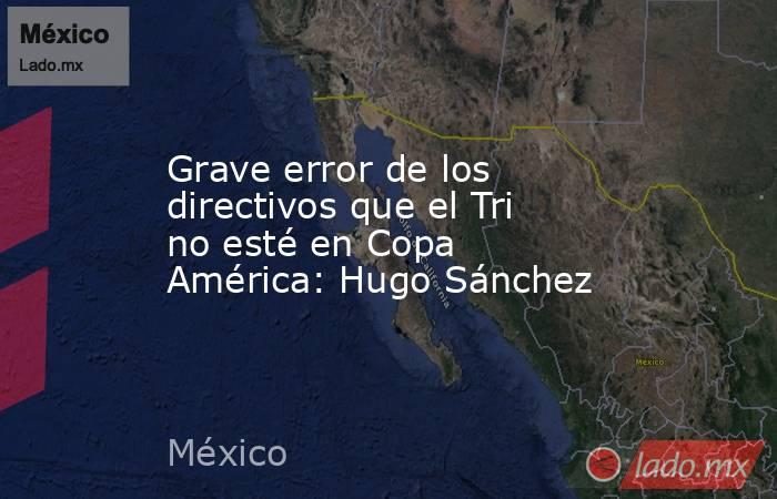 Grave error de los directivos que el Tri no esté en Copa América: Hugo Sánchez. Noticias en tiempo real