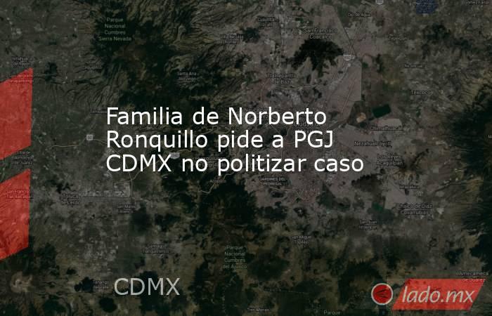 Familia de Norberto Ronquillo pide a PGJ CDMX no politizar caso. Noticias en tiempo real