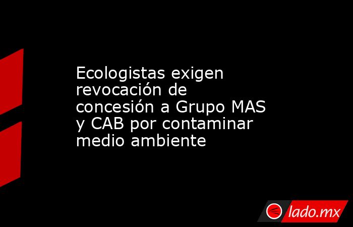 Ecologistas exigen revocación de concesión a Grupo MAS y CAB por contaminar medio ambiente. Noticias en tiempo real