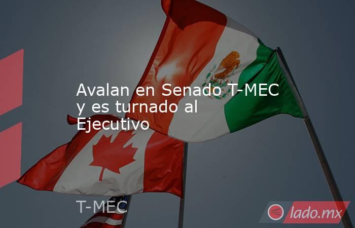 Avalan en Senado T-MEC y es turnado al Ejecutivo. Noticias en tiempo real