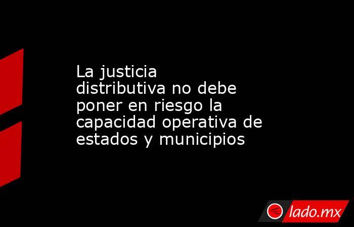 La justicia distributiva no debe poner en riesgo la capacidad operativa de estados y municipios. Noticias en tiempo real