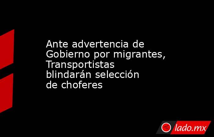 Ante advertencia de Gobierno por migrantes, Transportistas blindarán selección de choferes. Noticias en tiempo real