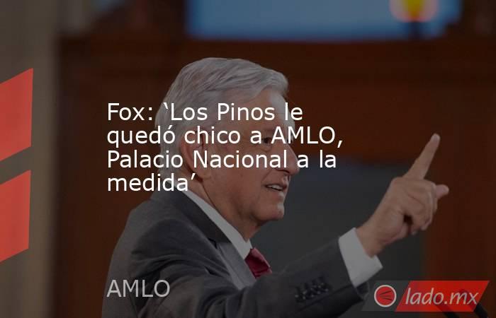 Fox: ‘Los Pinos le quedó chico a AMLO, Palacio Nacional a la medida’. Noticias en tiempo real