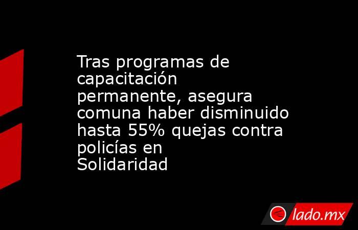 Tras programas de capacitación permanente, asegura comuna haber disminuido hasta 55% quejas contra policías en Solidaridad. Noticias en tiempo real