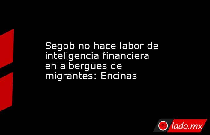 Segob no hace labor de inteligencia financiera en albergues de migrantes: Encinas. Noticias en tiempo real