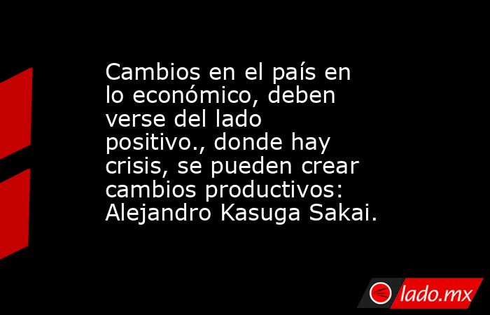 Cambios en el país en lo económico, deben verse del lado positivo., donde hay crisis, se pueden crear cambios productivos: Alejandro Kasuga Sakai.. Noticias en tiempo real