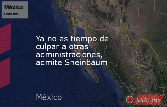 Ya no es tiempo de culpar a otras administraciones, admite Sheinbaum. Noticias en tiempo real