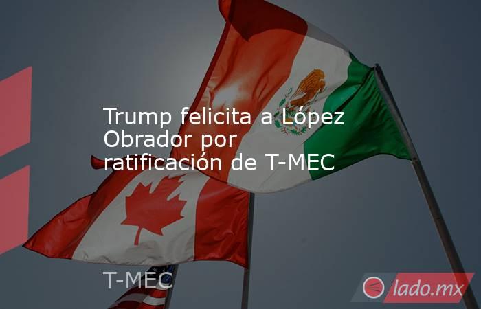 Trump felicita a López Obrador por ratificación de T-MEC. Noticias en tiempo real