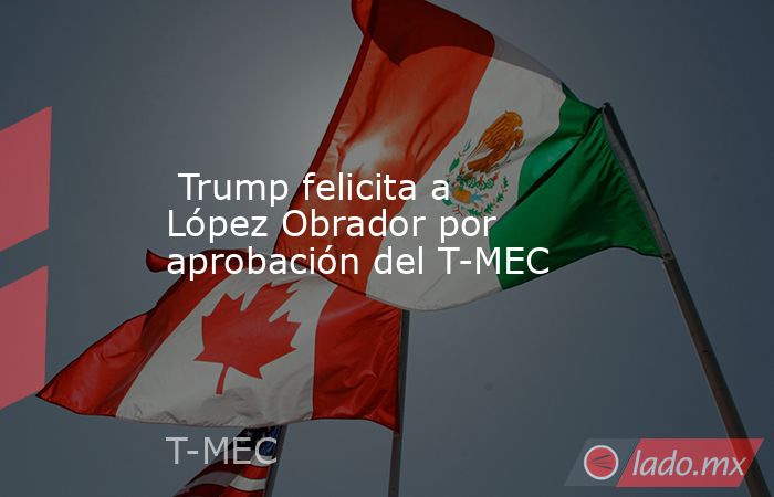  Trump felicita a López Obrador por aprobación del T-MEC. Noticias en tiempo real
