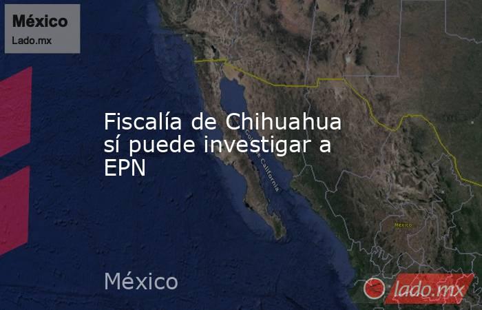 Fiscalía de Chihuahua sí puede investigar a EPN. Noticias en tiempo real