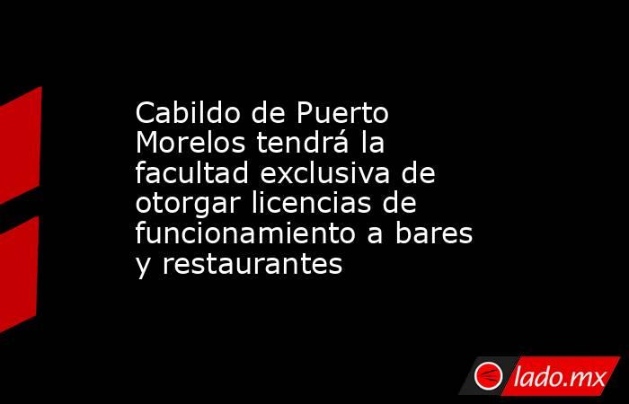 Cabildo de Puerto Morelos tendrá la facultad exclusiva de otorgar licencias de funcionamiento a bares y restaurantes. Noticias en tiempo real