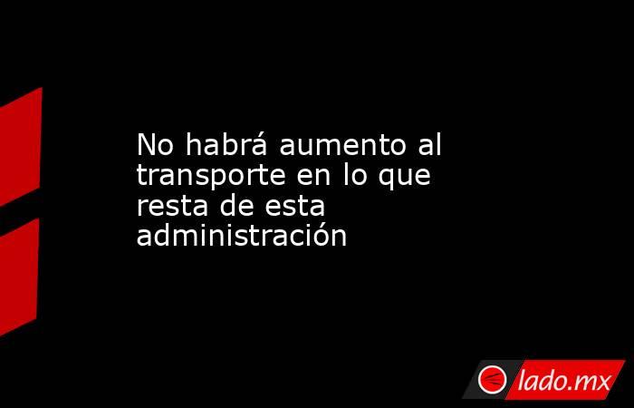 No habrá aumento al transporte en lo que resta de esta administración. Noticias en tiempo real