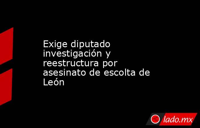 Exige diputado investigación y reestructura por asesinato de escolta de León. Noticias en tiempo real