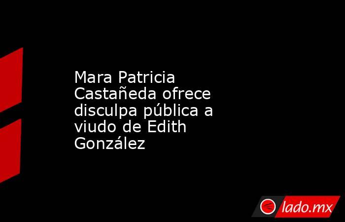 Mara Patricia Castañeda ofrece disculpa pública a viudo de Edith González. Noticias en tiempo real