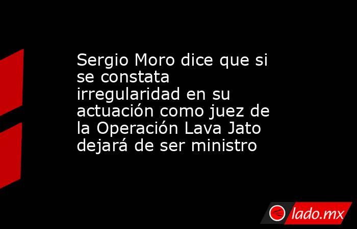 Sergio Moro dice que si se constata irregularidad en su actuación como juez de la Operación Lava Jato dejará de ser ministro. Noticias en tiempo real