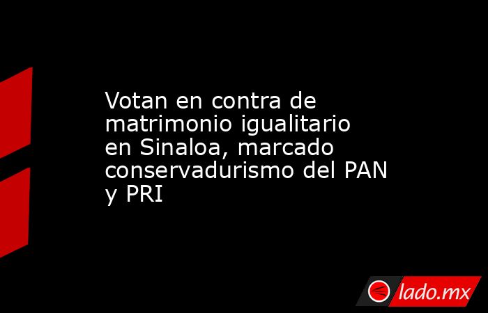 Votan en contra de matrimonio igualitario en Sinaloa, marcado conservadurismo del PAN y PRI. Noticias en tiempo real
