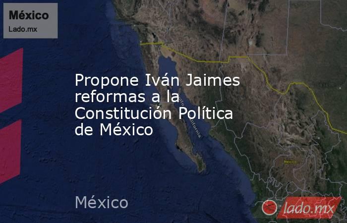 Propone Iván Jaimes reformas a la Constitución Política de México. Noticias en tiempo real