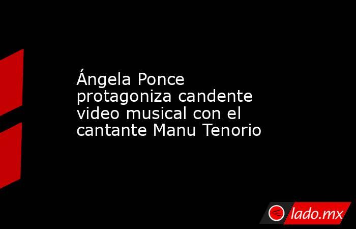 Ángela Ponce protagoniza candente video musical con el cantante Manu Tenorio. Noticias en tiempo real
