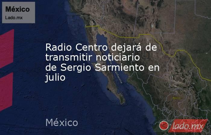 Radio Centro dejará de transmitir noticiario de Sergio Sarmiento en julio. Noticias en tiempo real