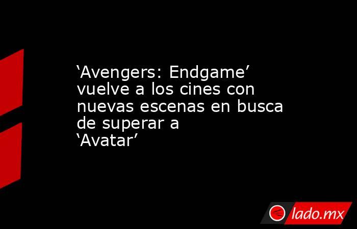‘Avengers: Endgame’ vuelve a los cines con nuevas escenas en busca de superar a ‘Avatar’. Noticias en tiempo real