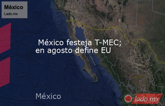  México festeja T-MEC; en agosto define EU. Noticias en tiempo real