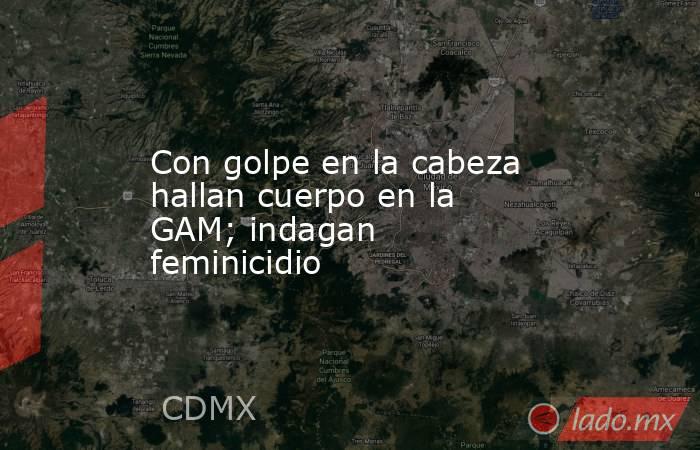 Con golpe en la cabeza hallan cuerpo en la GAM; indagan feminicidio. Noticias en tiempo real