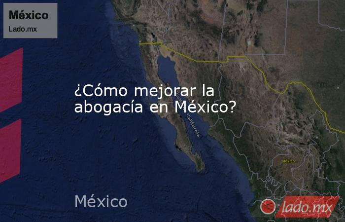 ¿Cómo mejorar la abogacía en México?. Noticias en tiempo real