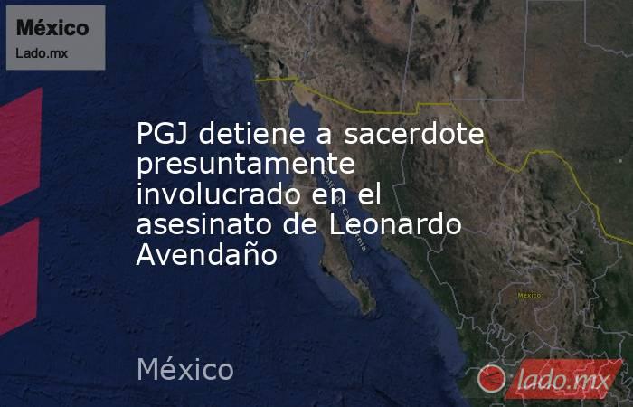 PGJ detiene a sacerdote presuntamente involucrado en el asesinato de Leonardo Avendaño. Noticias en tiempo real