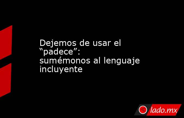 Dejemos de usar el “padece”: sumémonos al lenguaje incluyente. Noticias en tiempo real