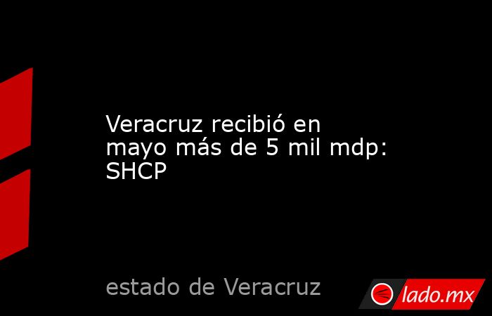 Veracruz recibió en mayo más de 5 mil mdp: SHCP. Noticias en tiempo real