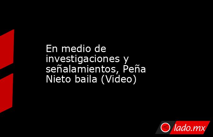 En medio de investigaciones y señalamientos, Peña Nieto baila (Video). Noticias en tiempo real