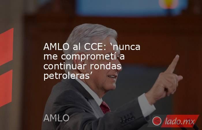 AMLO al CCE: ‘nunca me comprometí a continuar rondas petroleras’. Noticias en tiempo real