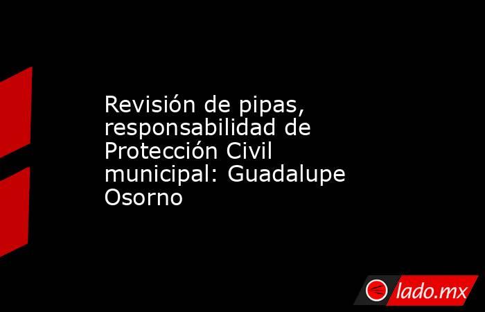 Revisión de pipas, responsabilidad de Protección Civil municipal: Guadalupe Osorno. Noticias en tiempo real