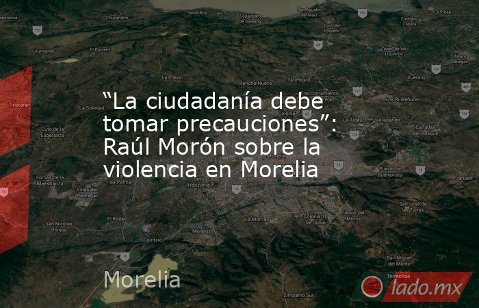 “La ciudadanía debe tomar precauciones”: Raúl Morón sobre la violencia en Morelia. Noticias en tiempo real